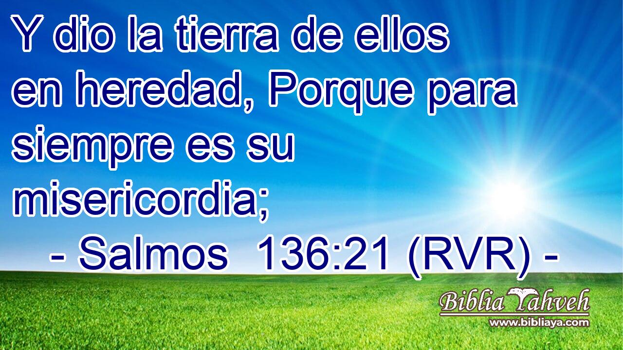 Y dio la tierra de ellos en heredad, Porque para siempre es su misericordia;