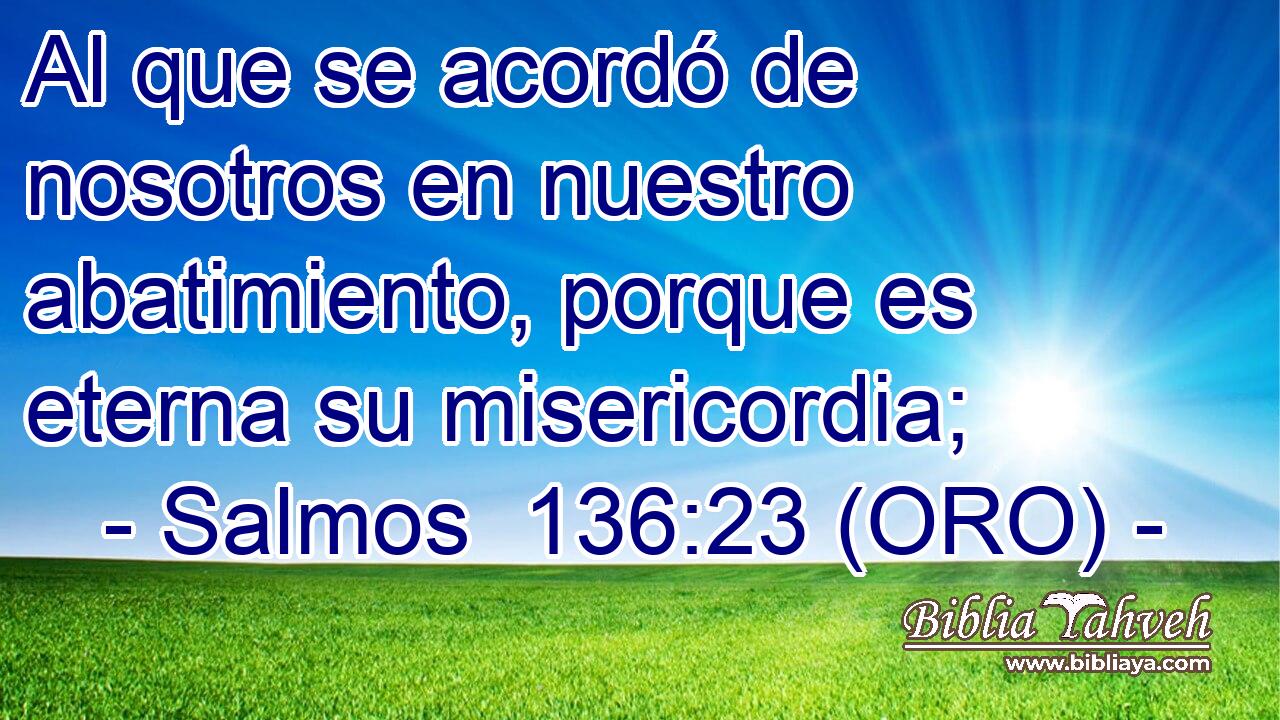  Al que se acordó de nosotros en nuestro abatimiento, porque es eterna su misericordia; 