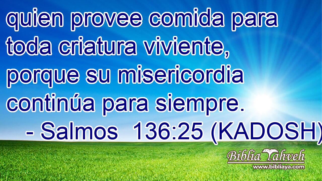  quien provee comida para toda criatura viviente, porque su misericordia continúa para siempre. 