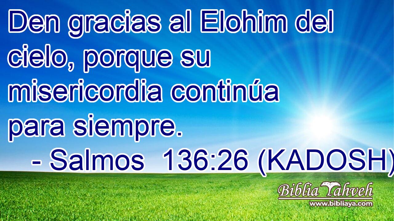  Den gracias al Elohim del cielo, porque su misericordia continúa para siempre. 