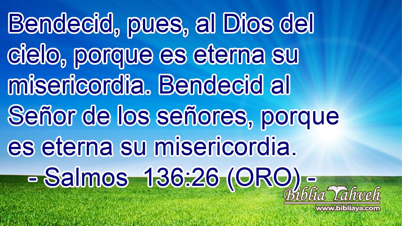  Bendecid, pues, al Dios del cielo, porque es eterna su misericordia. Bendecid al Señor de los señores, porque es eterna su misericordia. 