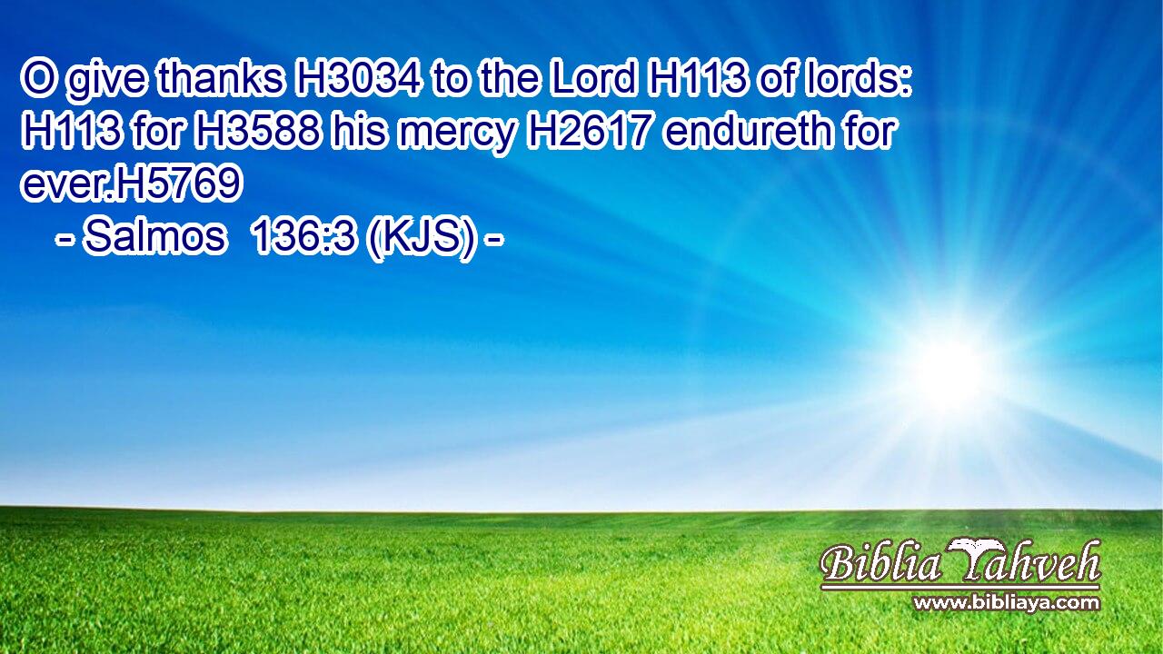 O give thanks H3034 to the Lord H113 of lords: H113 for H3588 his mercy H2617 endureth for ever.H5769