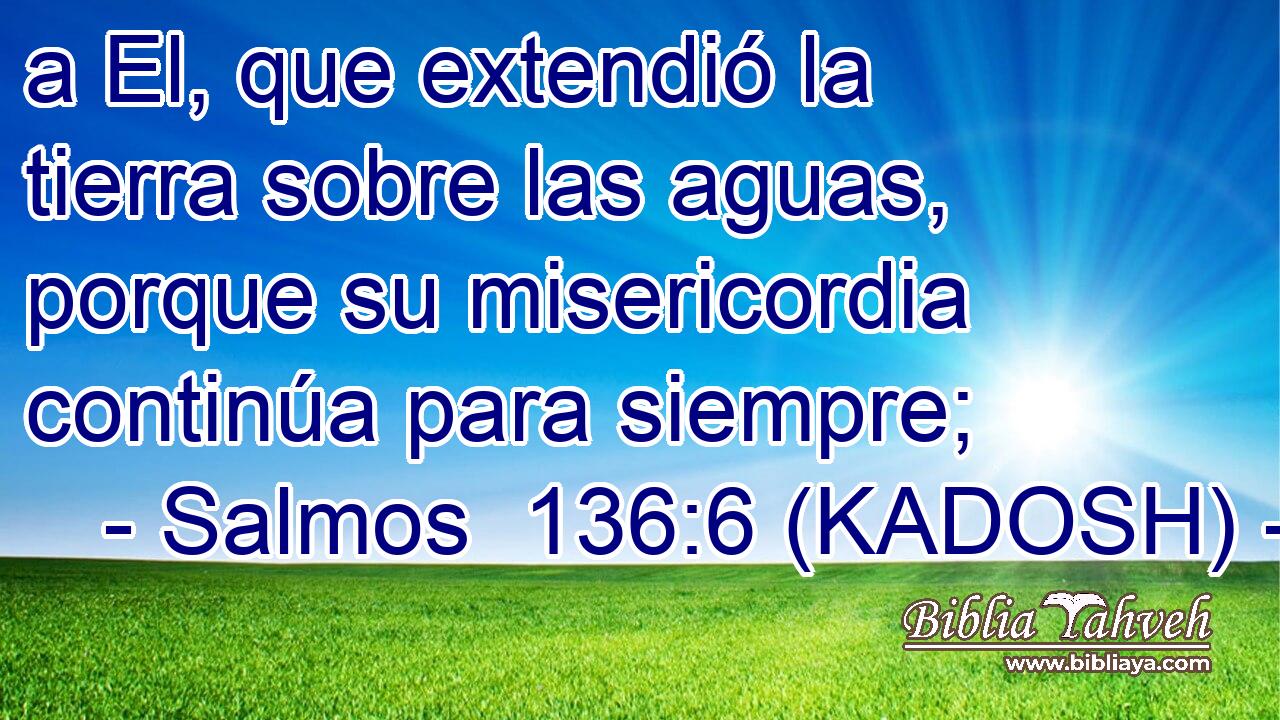  a El, que extendió la tierra sobre las aguas, porque su misericordia continúa para siempre; 