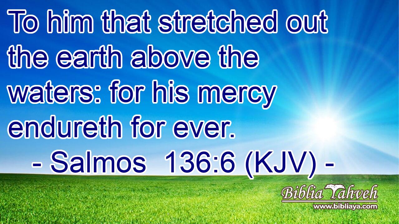 To him that stretched out the earth above the waters: for his mercy endureth for ever.