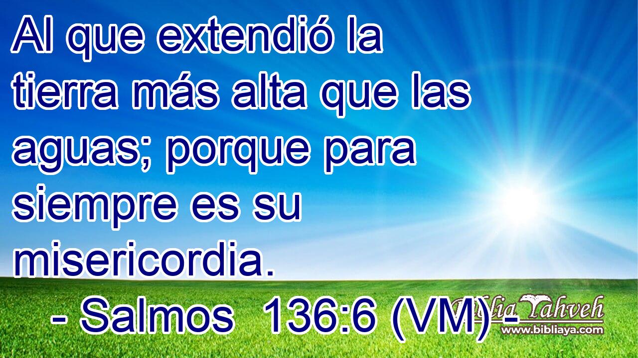  Al que extendió la tierra más alta que las aguas; porque para siempre es su misericordia. 