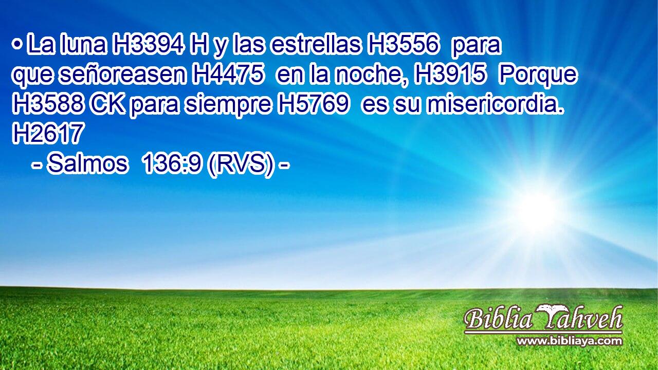 • La luna H3394 H y las estrellas H3556  para que señoreasen H4475  en la noche, H3915  Porque H3588 CK para siempre H5769  es su misericordia. H2617  