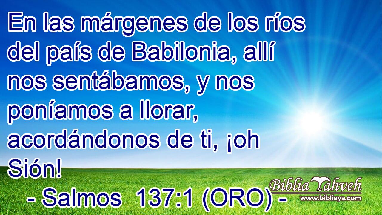 En las márgenes de los ríos del país de Babilonia, allí nos sentábamos, y nos poníamos a llorar, acordándonos de ti, ¡oh Sión! 
