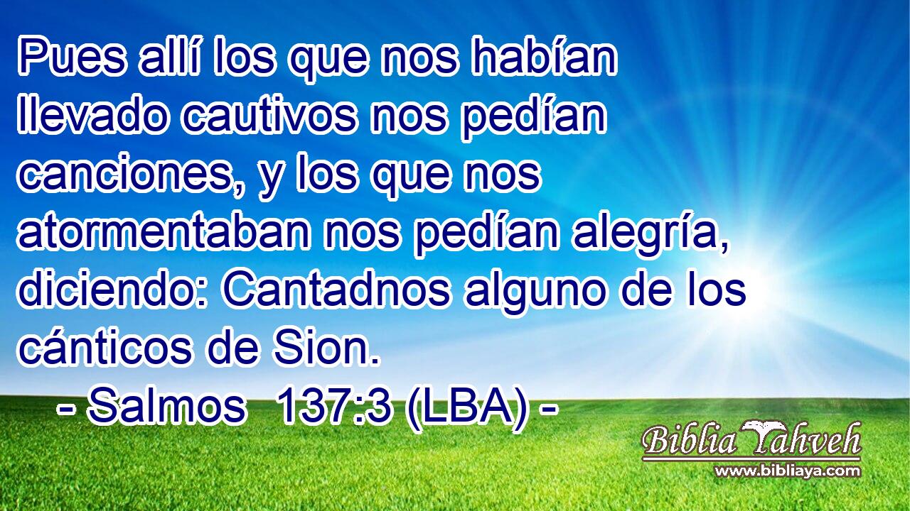 Pues allí los que nos habían llevado cautivos nos pedían canciones, y los que nos atormentaban nos pedían alegría, diciendo: Cantadnos alguno de los cánticos de Sion.