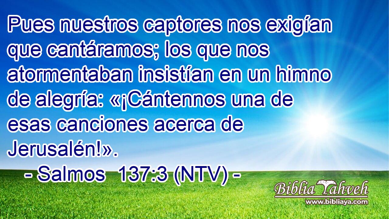 Pues nuestros captores nos exigían que cantáramos; los que nos atormentaban insistían en un himno de alegría: «¡Cántennos una de esas canciones acerca de Jerusalén!».