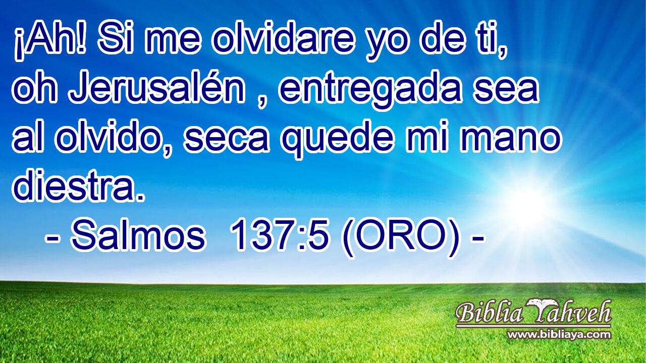  ¡Ah! Si me olvidare yo de ti, oh Jerusalén , entregada sea al olvido, seca quede mi mano diestra. 