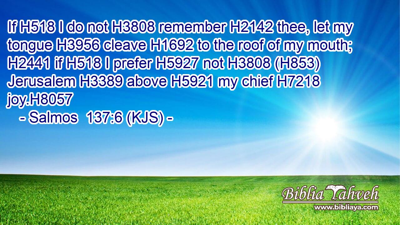 If H518 I do not H3808 remember H2142 thee, let my tongue H3956 cleave H1692 to the roof of my mouth; H2441 if H518 I prefer H5927 not H3808 (H853) Jerusalem H3389 above H5921 my chief H7218 joy.H8057