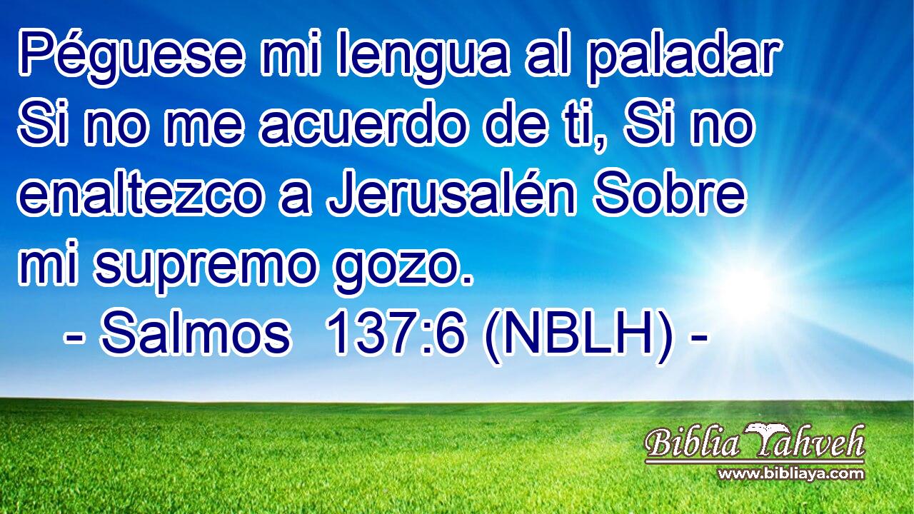  Péguese mi lengua al paladar Si no me acuerdo de ti, Si no enaltezco a Jerusalén Sobre mi supremo gozo. 