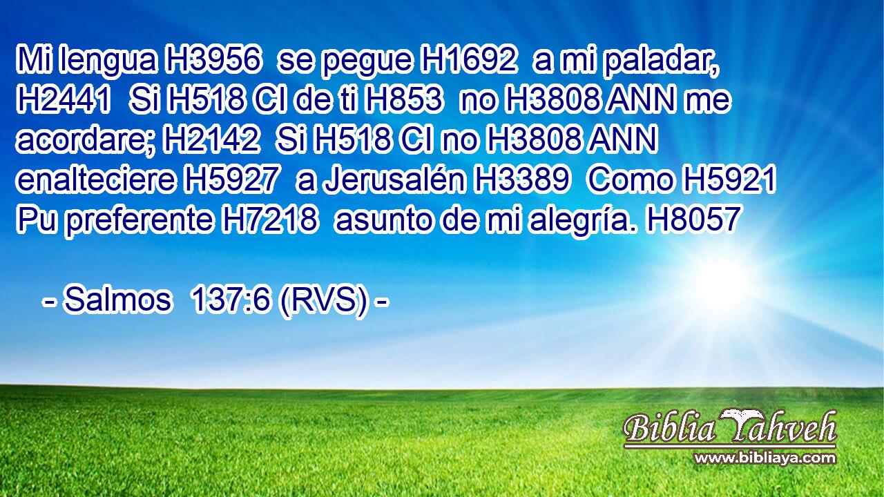Mi lengua H3956  se pegue H1692  a mi paladar, H2441  Si H518 CI de ti H853  no H3808 ANN me acordare; H2142  Si H518 CI no H3808 ANN enalteciere H5927  a Jerusalén H3389  Como H5921 Pu preferente H7218  asunto de mi alegría. H8057  