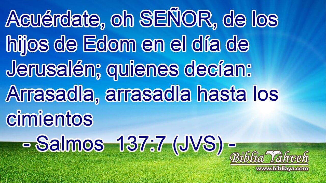 Acuérdate, oh SEÑOR, de los hijos de Edom en el día de Jerusalén; quienes decían: Arrasadla, arrasadla hasta los cimientos