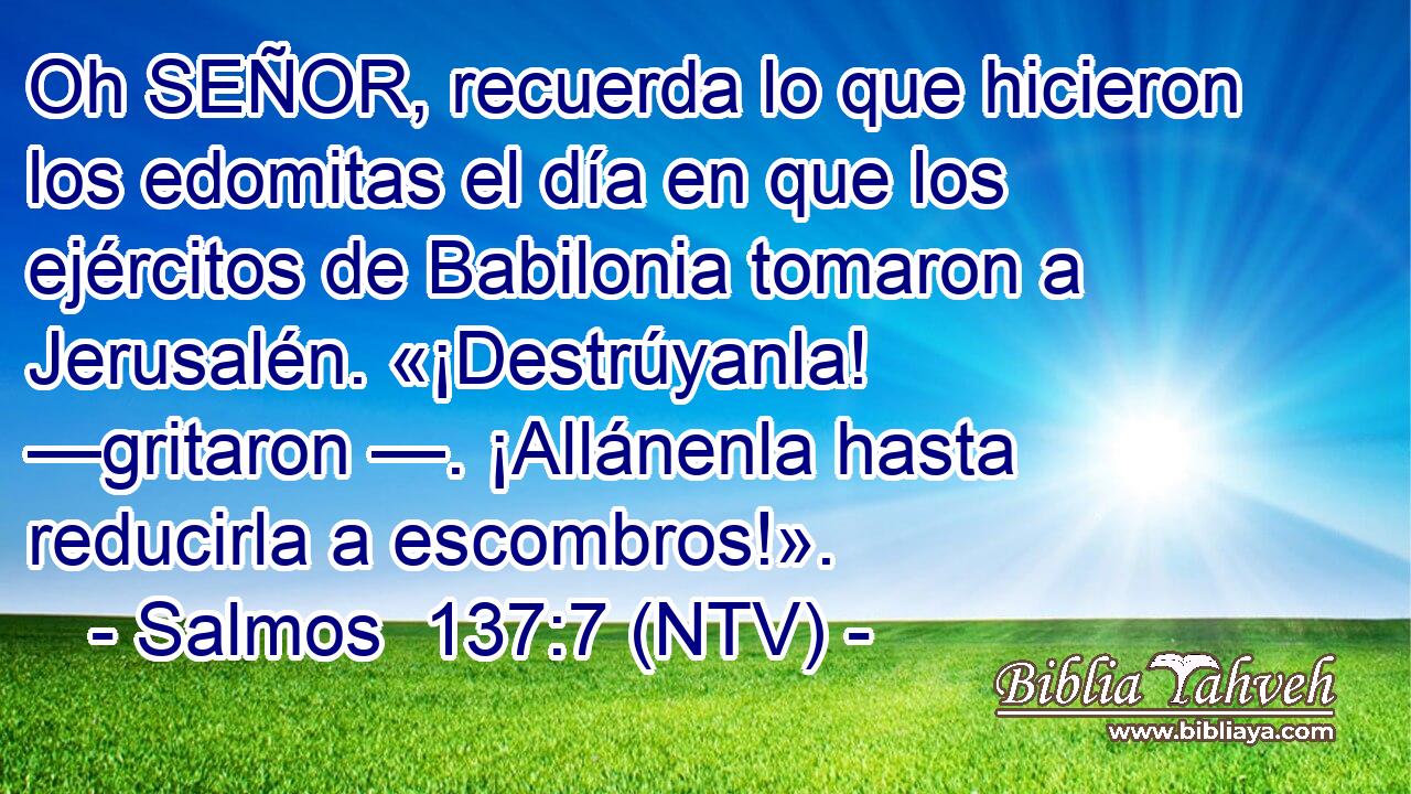Oh SEÑOR, recuerda lo que hicieron los edomitas el día en que los ejércitos de Babilonia tomaron a Jerusalén. «¡Destrúyanla! —gritaron —. ¡Allánenla hasta reducirla a escombros!».