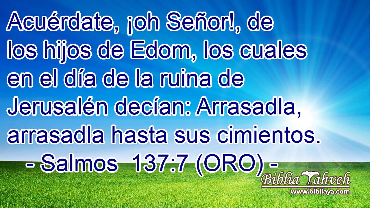  Acuérdate, ¡oh Señor!, de los hijos de Edom, los cuales en el día de la ruina de Jerusalén decían: Arrasadla, arrasadla hasta sus cimientos. 