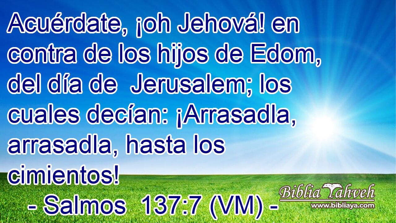  Acuérdate, ¡oh Jehová! en contra de los hijos de Edom, del día de  Jerusalem; los cuales decían: ¡Arrasadla, arrasadla, hasta los cimientos! 