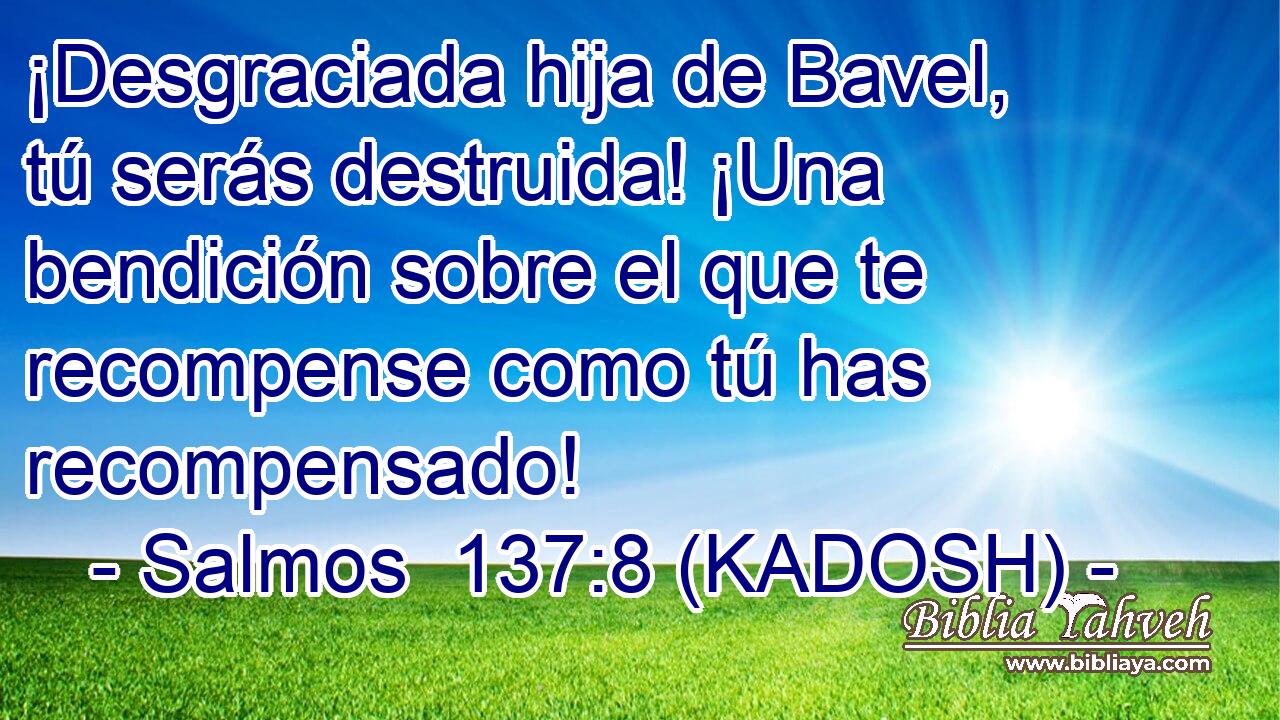  ¡Desgraciada hija de Bavel, tú serás destruida! ¡Una bendición sobre el que te recompense como tú has recompensado! 