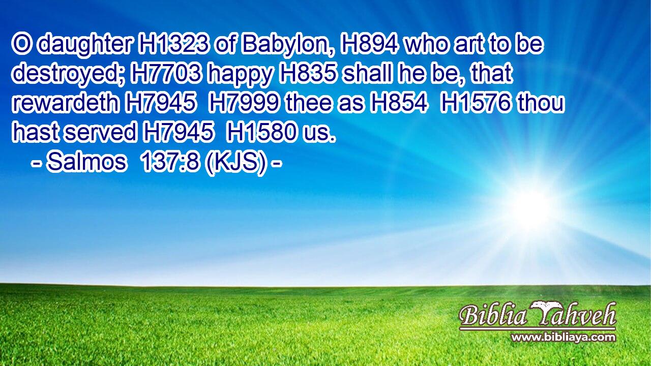 O daughter H1323 of Babylon, H894 who art to be destroyed; H7703 happy H835 shall he be, that rewardeth H7945  H7999 thee as H854  H1576 thou hast served H7945  H1580 us.