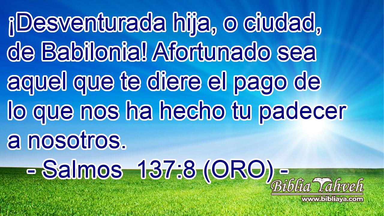  ¡Desventurada hija, o ciudad, de Babilonia! Afortunado sea aquel que te diere el pago de lo que nos ha hecho tu padecer a nosotros. 