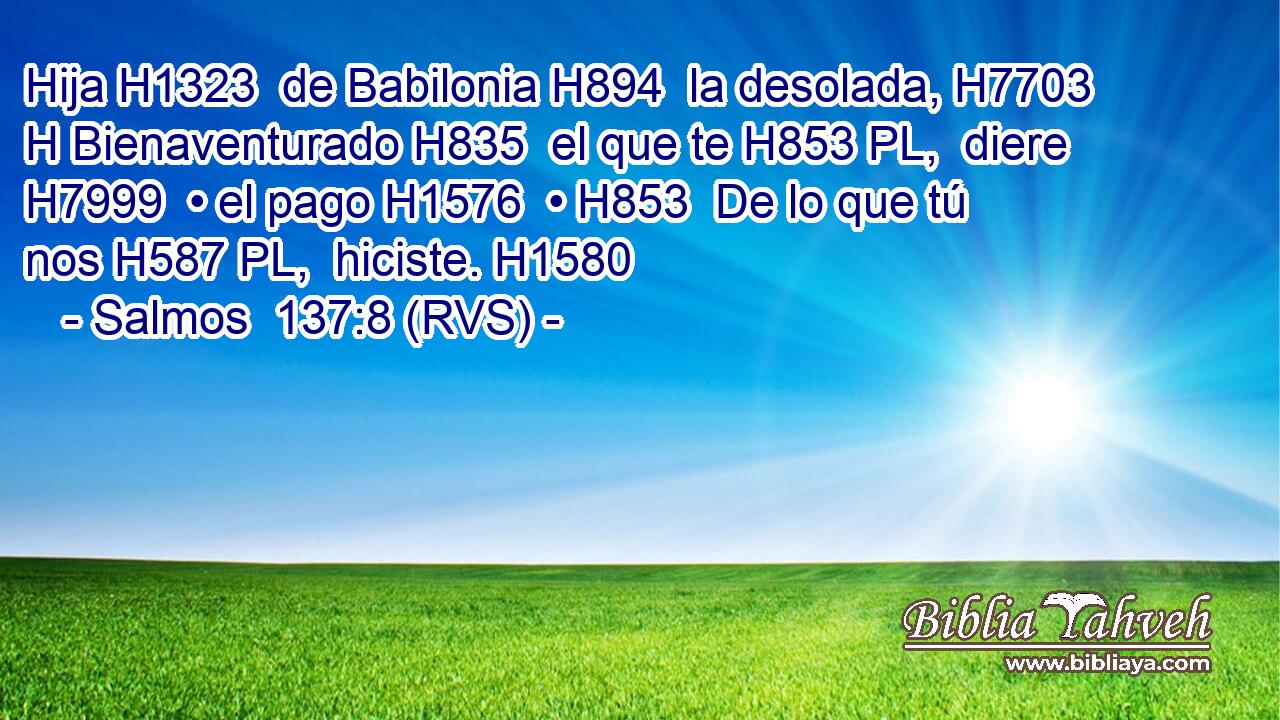 Hija H1323  de Babilonia H894  la desolada, H7703 H Bienaventurado H835  el que te H853 PL,  diere H7999  • el pago H1576  • H853  De lo que tú nos H587 PL,  hiciste. H1580  
