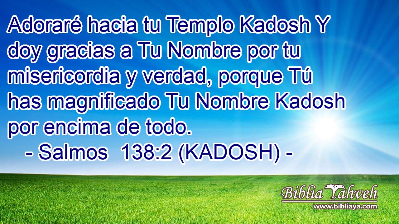  Adoraré hacia tu Templo Kadosh Y doy gracias a Tu Nombre por tu misericordia y verdad, porque Tú has magnificado Tu Nombre Kadosh por encima de todo. 
