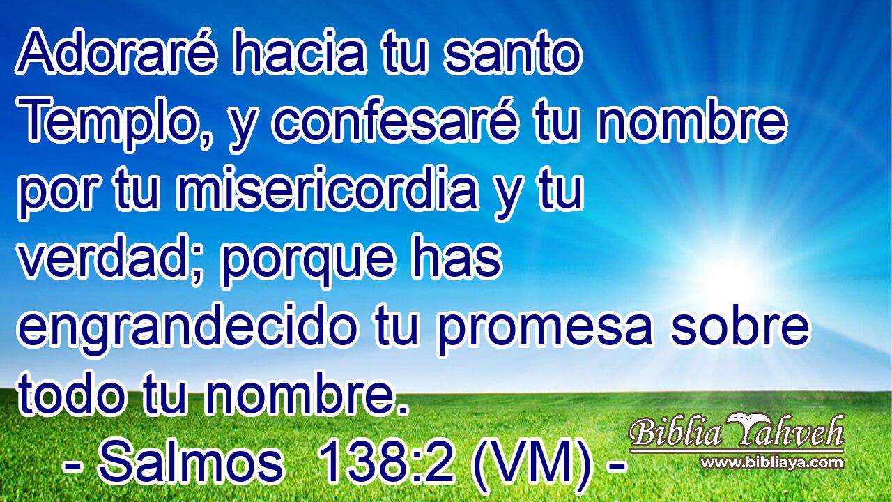  Adoraré hacia tu santo Templo, y confesaré tu nombre por tu misericordia y tu verdad; porque has engrandecido tu promesa sobre todo tu nombre. 
