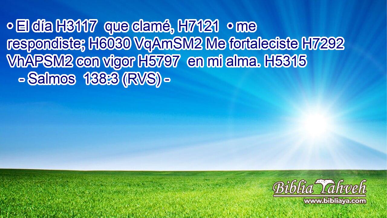 • El día H3117  que clamé, H7121  • me respondiste; H6030 VqAmSM2 Me fortaleciste H7292 VhAPSM2 con vigor H5797  en mi alma. H5315  