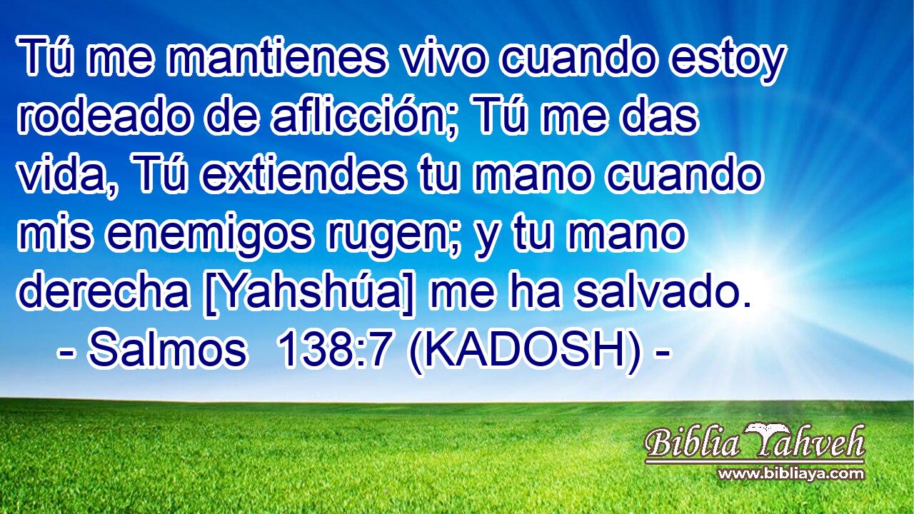  Tú me mantienes vivo cuando estoy rodeado de aflicción; Tú me das vida, Tú extiendes tu mano cuando mis enemigos rugen; y tu mano derecha [Yahshúa] me ha salvado. 