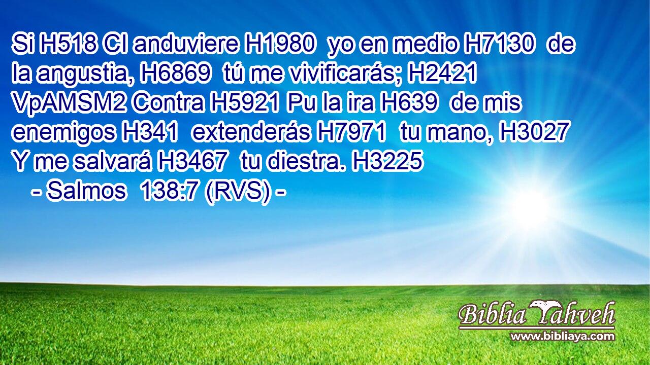 Si H518 CI anduviere H1980  yo en medio H7130  de la angustia, H6869  tú me vivificarás; H2421 VpAMSM2 Contra H5921 Pu la ira H639  de mis enemigos H341  extenderás H7971  tu mano, H3027  Y me salvará H3467  tu diestra. H3225  