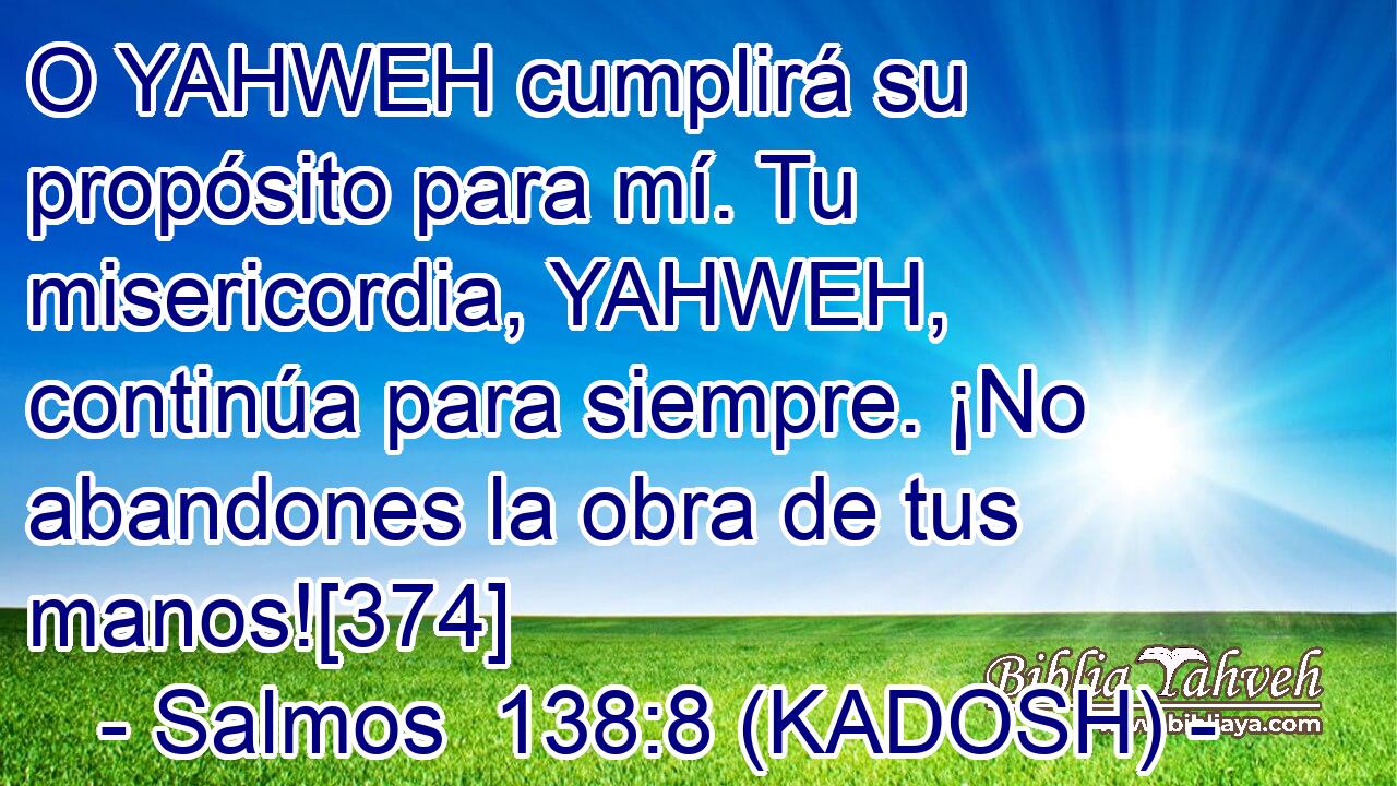  O YAHWEH cumplirá su propósito para mí. Tu misericordia, YAHWEH, continúa para siempre. ¡No abandones la obra de tus manos![374] 