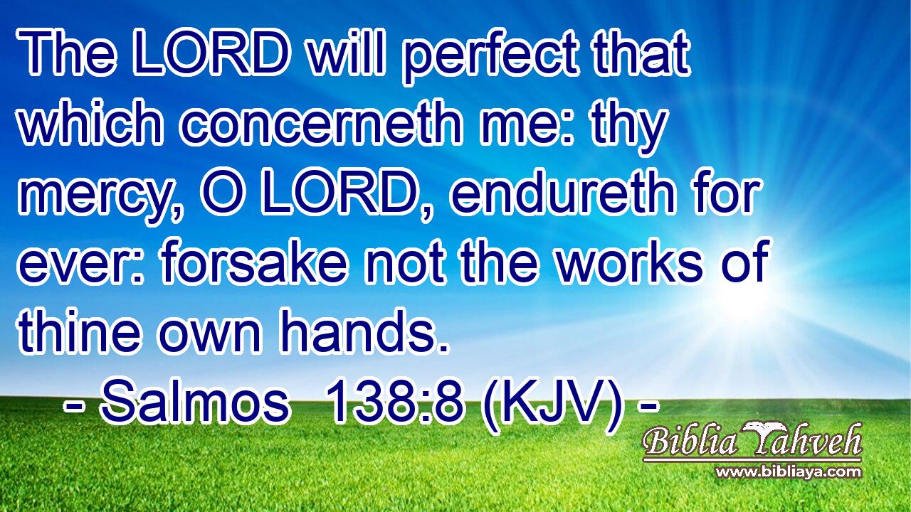 The LORD will perfect that which concerneth me: thy mercy, O LORD, endureth for ever: forsake not the works of thine own hands.
