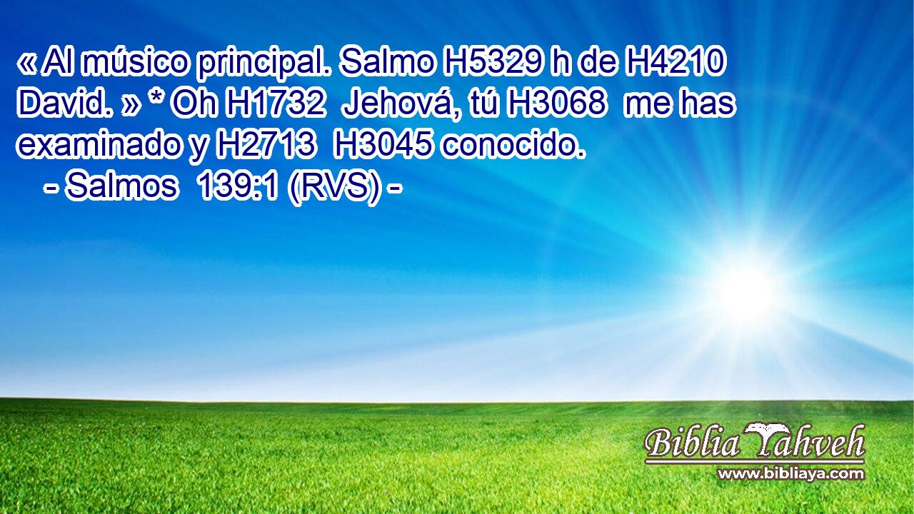« Al músico principal. Salmo H5329 h de H4210  David. » * Oh H1732  Jehová, tú H3068  me has examinado y H2713  H3045 conocido. 