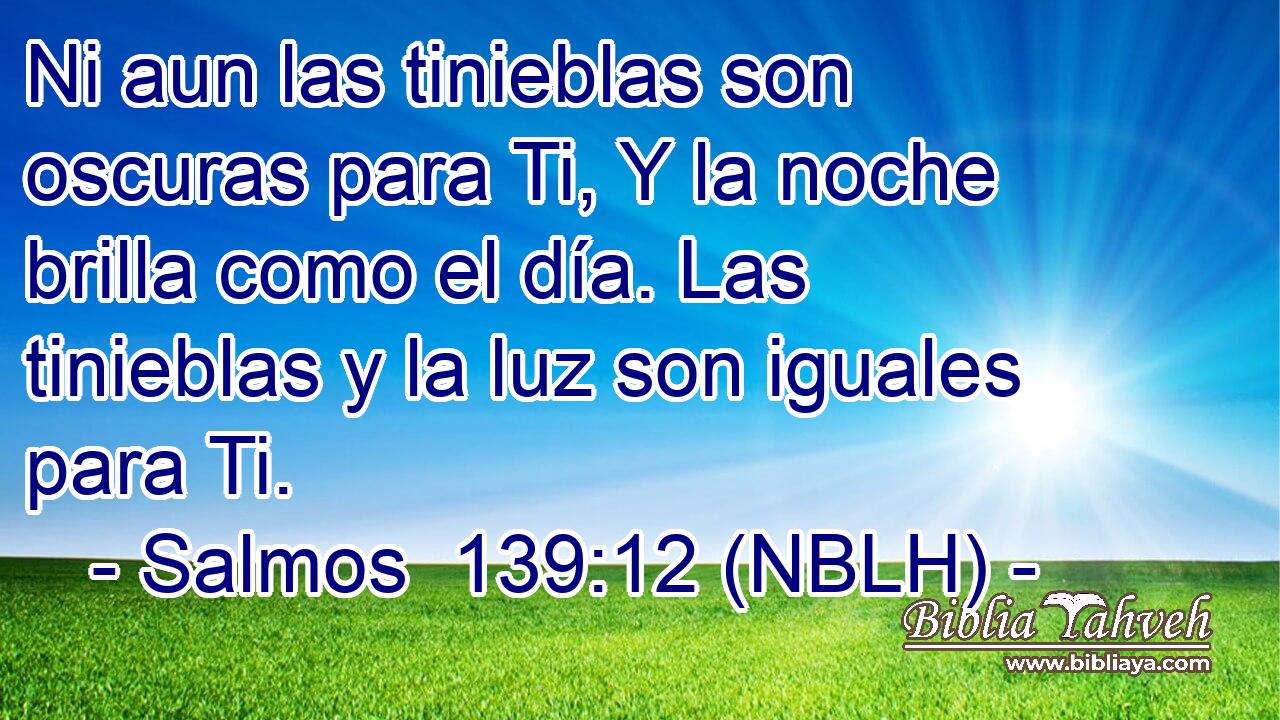  Ni aun las tinieblas son oscuras para Ti, Y la noche brilla como el día. Las tinieblas y la luz son iguales para Ti. 