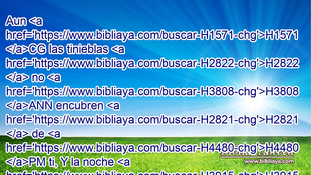 Aun H1571 CG las tinieblas H2822  no H3808 ANN encubren H2821  de H4480 PM ti, Y la noche H3915  resplandece como el día; H3117 h H215 Lo mismo te son las tinieblas H2825 h que la luz. H219 h 