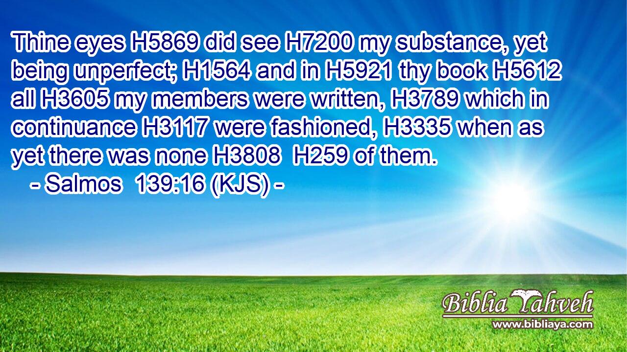 Thine eyes H5869 did see H7200 my substance, yet being unperfect; H1564 and in H5921 thy book H5612 all H3605 my members were written, H3789 which in continuance H3117 were fashioned, H3335 when as yet there was none H3808  H259 of them.