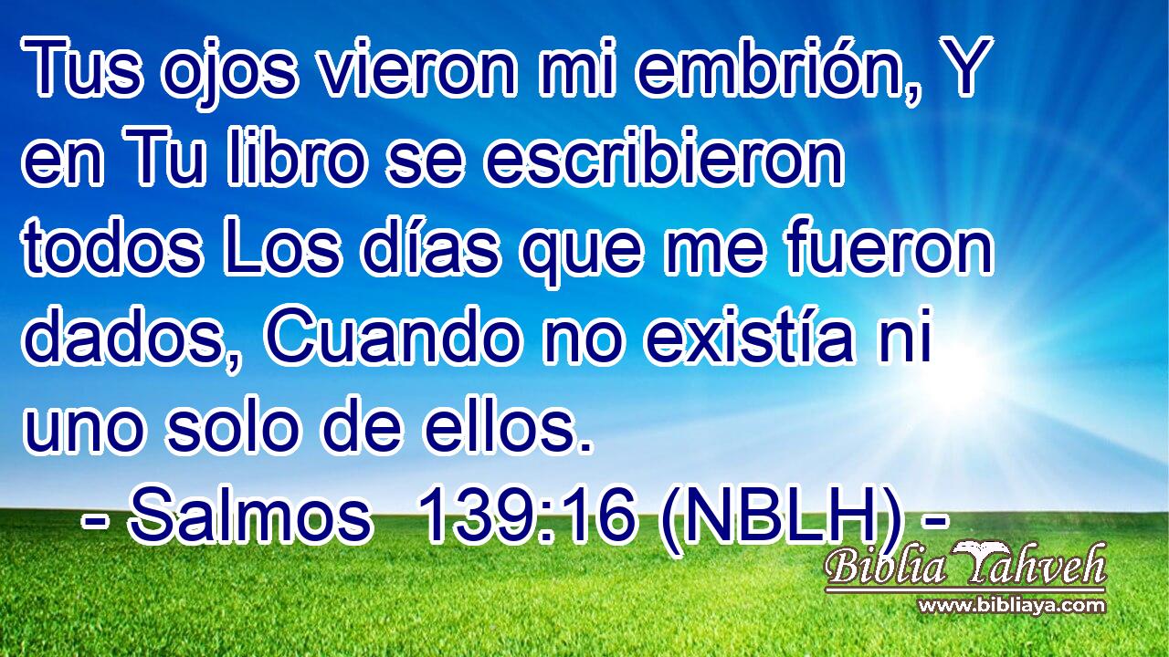  Tus ojos vieron mi embrión, Y en Tu libro se escribieron todos Los días que me fueron dados, Cuando no existía ni uno solo de ellos. 