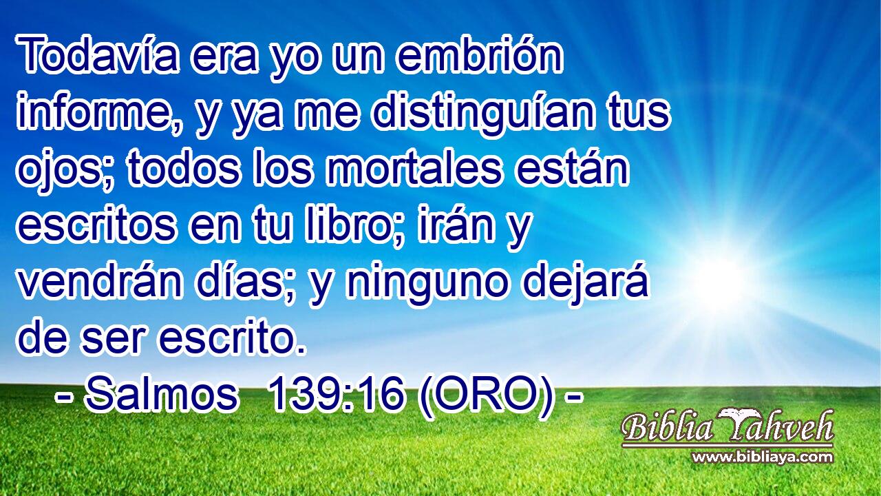  Todavía era yo un embrión informe, y ya me distinguían tus ojos; todos los mortales están escritos en tu libro; irán y vendrán días; y ninguno dejará de ser escrito. 