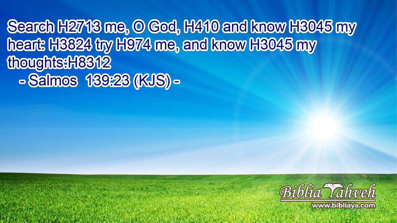 Search H2713 me, O God, H410 and know H3045 my heart: H3824 try H974 me, and know H3045 my thoughts:H8312
