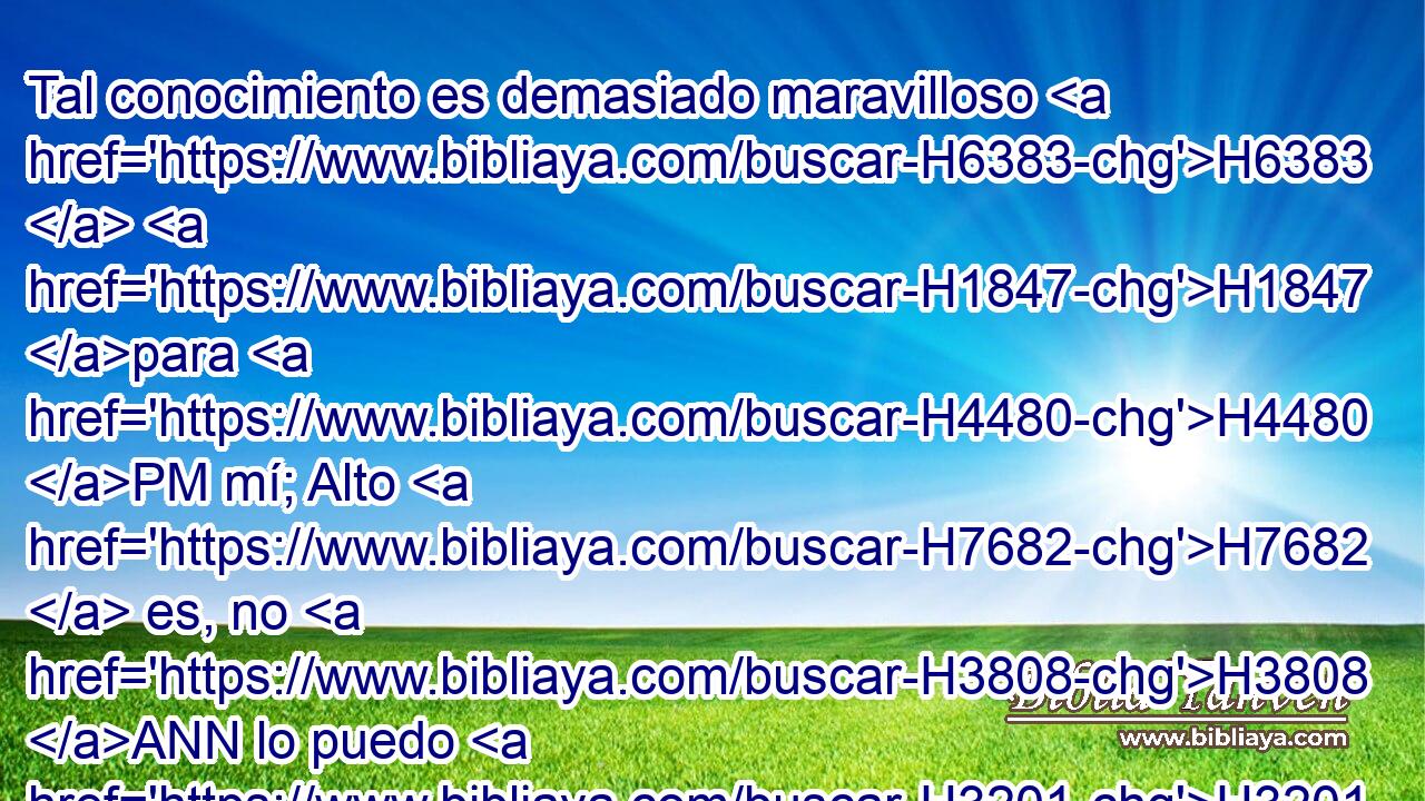 Tal conocimiento es demasiado maravilloso H6383  H1847 para H4480 PM mí; Alto H7682  es, no H3808 ANN lo puedo H3201  comprender. 