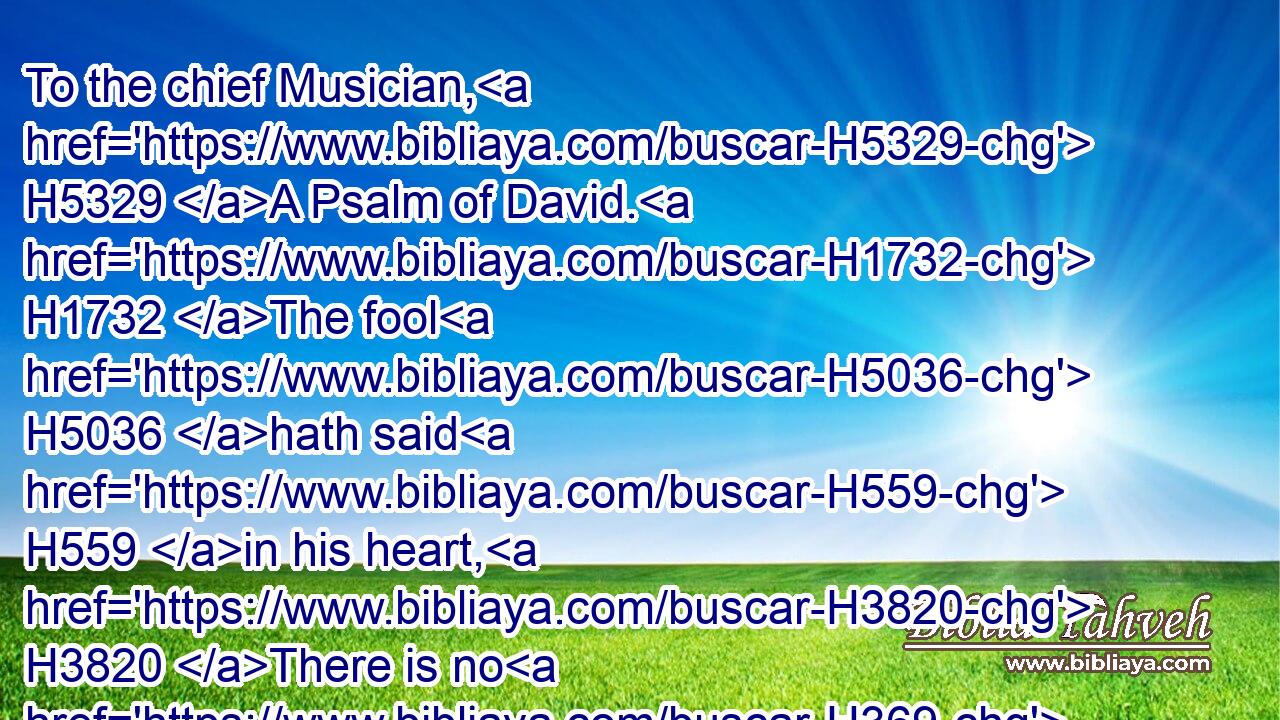 To the chief Musician, H5329 A Psalm of David. H1732 The fool H5036 hath said H559 in his heart, H3820 There is no H369 God. H430 They are corrupt, H7843 they have done abominable H8581 works, H5949 there is none H369 that doeth H6213 good.H2896