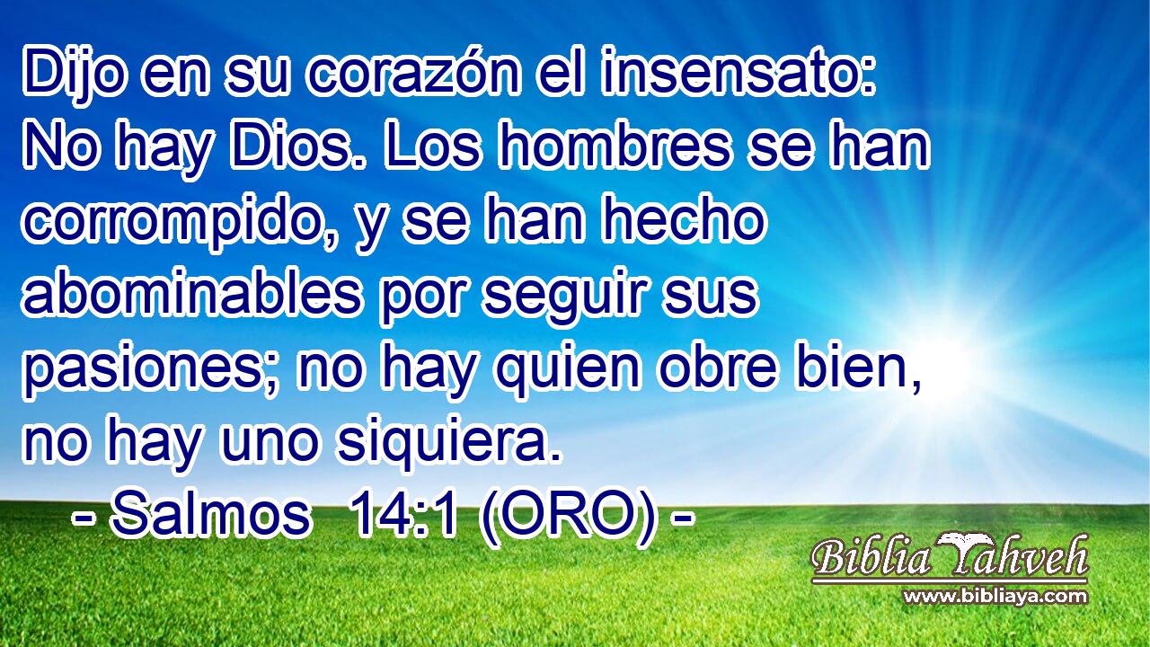  Dijo en su corazón el insensato: No hay Dios. Los hombres se han corrompido, y se han hecho abominables por seguir sus pasiones; no hay quien obre bien, no hay uno siquiera. 