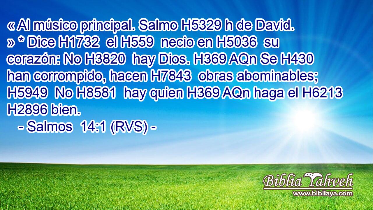 « Al músico principal. Salmo H5329 h de David. » * Dice H1732  el H559  necio en H5036  su corazón: No H3820  hay Dios. H369 AQn Se H430  han corrompido, hacen H7843  obras abominables; H5949  No H8581  hay quien H369 AQn haga el H6213  H2896 bien. 
