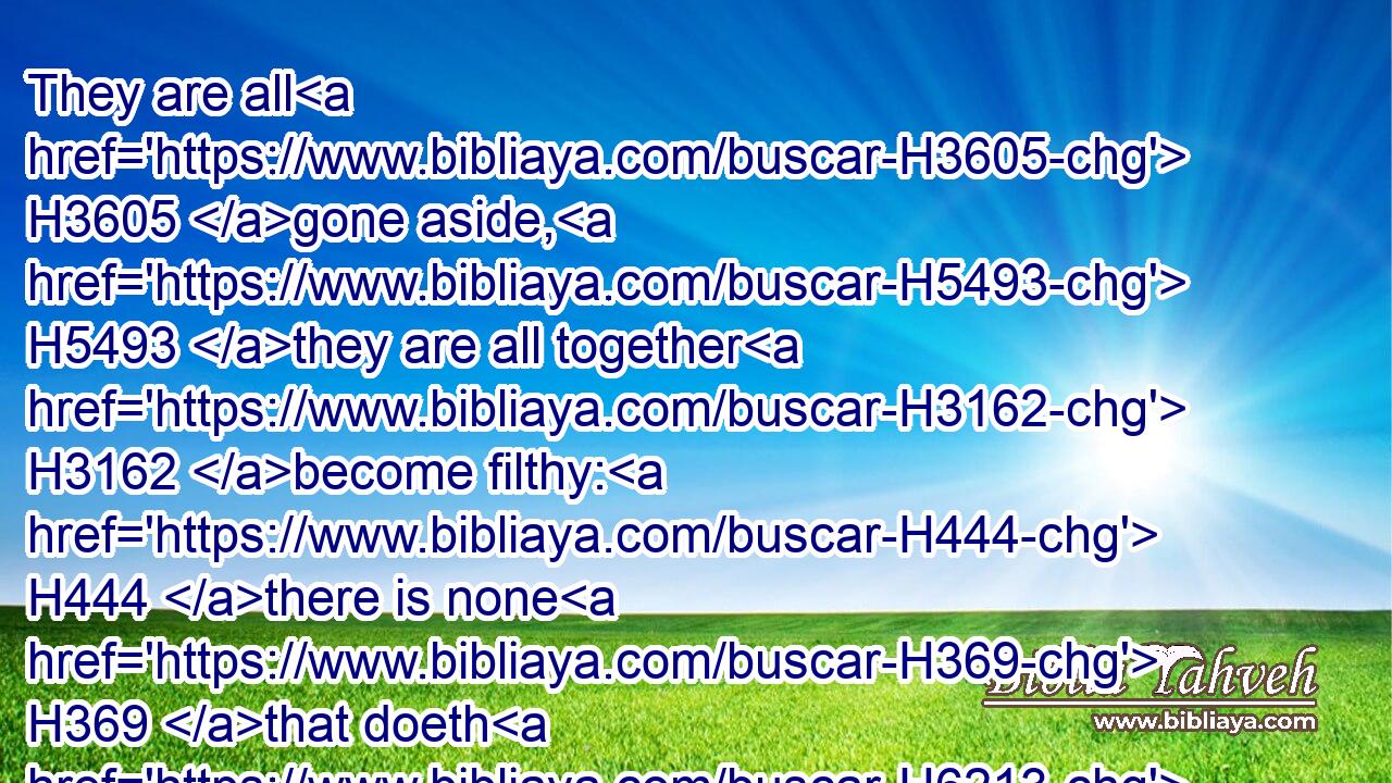 They are all H3605 gone aside, H5493 they are all together H3162 become filthy: H444 there is none H369 that doeth H6213 good, H2896 no, H369 not H1571 one.H259
