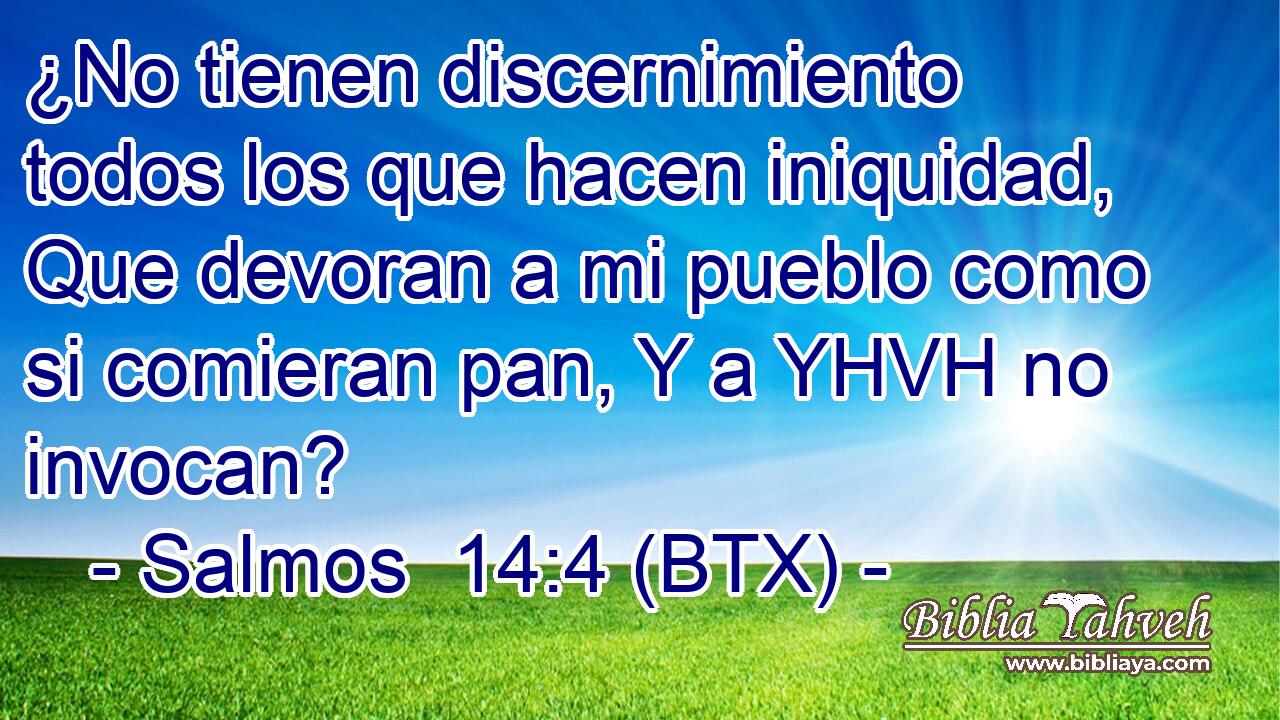¿No tienen discernimiento todos los que hacen iniquidad, Que devoran a mi pueblo como si comieran pan, Y a YHVH no invocan?