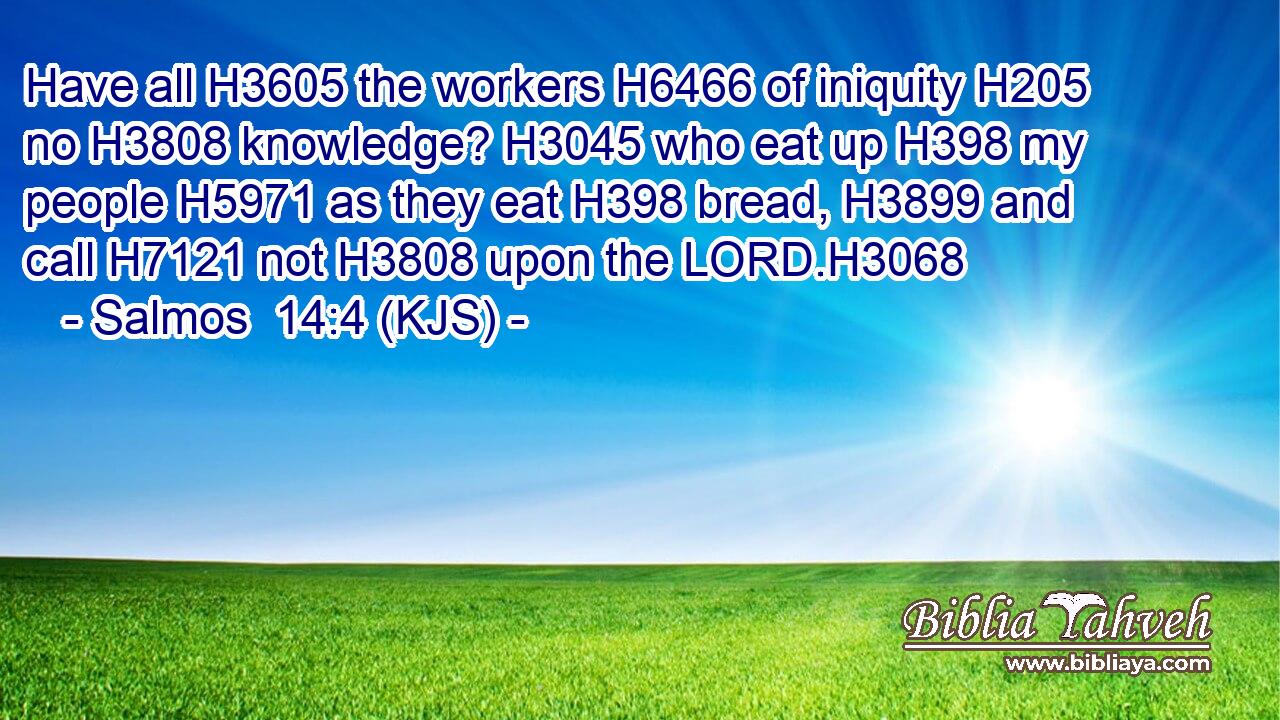 Have all H3605 the workers H6466 of iniquity H205 no H3808 knowledge? H3045 who eat up H398 my people H5971 as they eat H398 bread, H3899 and call H7121 not H3808 upon the LORD.H3068