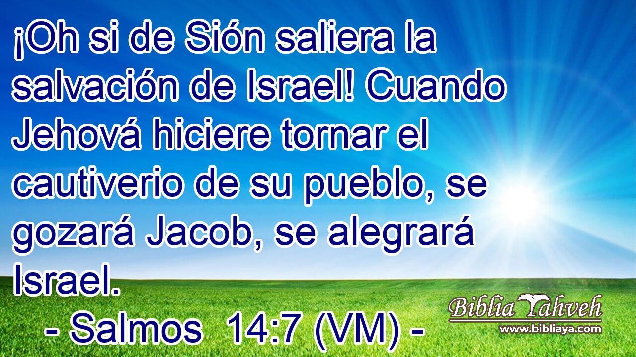  ¡Oh si de Sión saliera la salvación de Israel! Cuando Jehová hiciere tornar el cautiverio de su pueblo, se gozará Jacob, se alegrará Israel. 