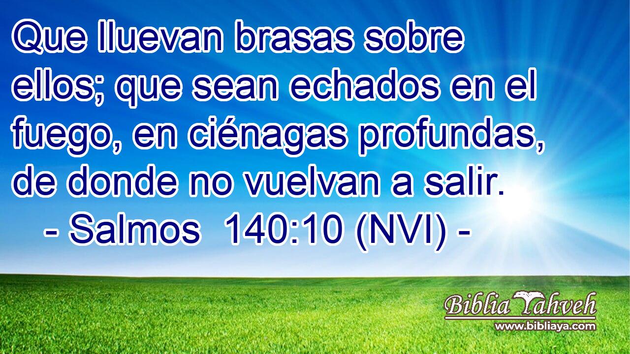  Que lluevan brasas sobre ellos; que sean echados en el fuego, en ciénagas profundas, de donde no vuelvan a salir. 