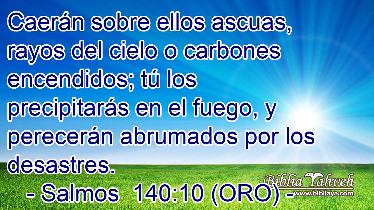  Caerán sobre ellos ascuas, rayos del cielo o carbones encendidos; tú los precipitarás en el fuego, y perecerán abrumados por los desastres. 