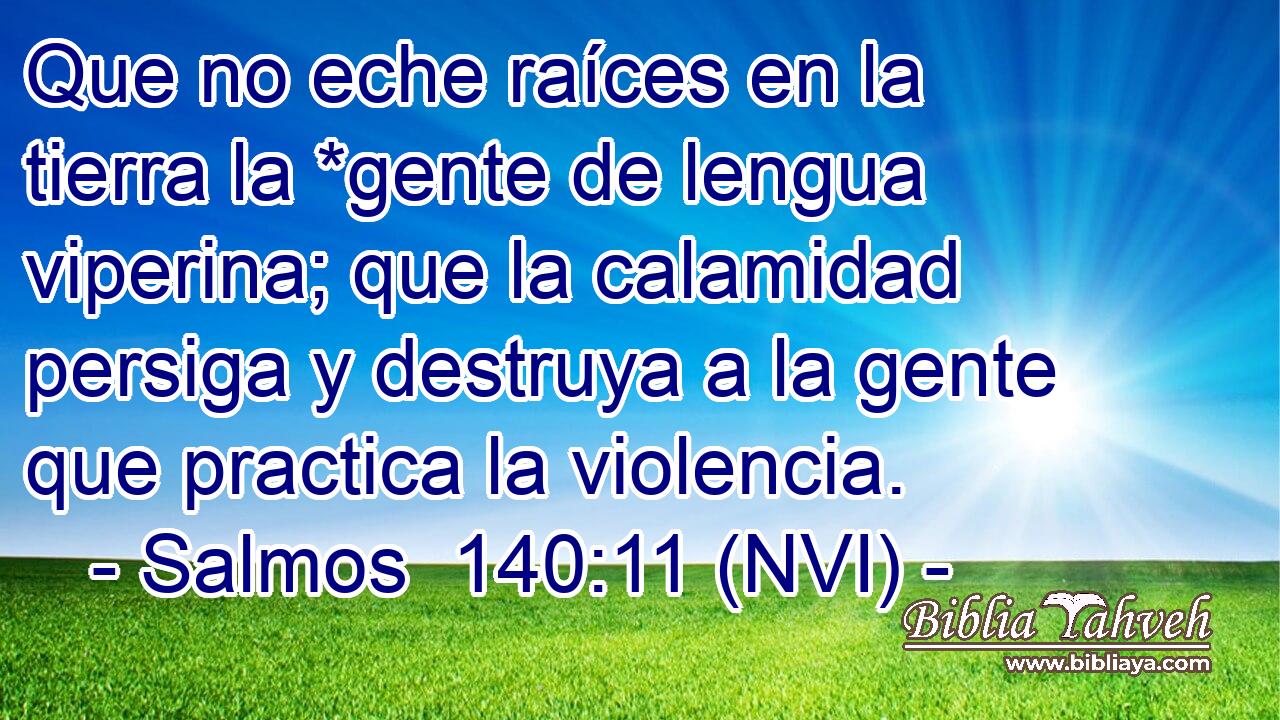  Que no eche raíces en la tierra la *gente de lengua viperina; que la calamidad persiga y destruya a la gente que practica la violencia. 